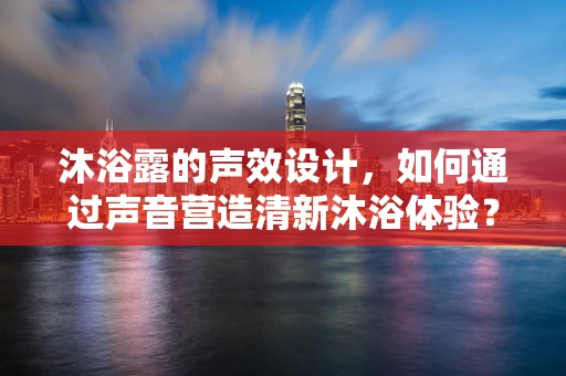 沐浴露的声效设计，如何通过声音营造清新沐浴体验？
