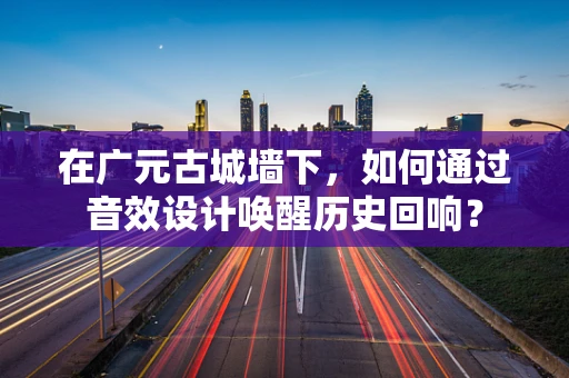 在广元古城墙下，如何通过音效设计唤醒历史回响？