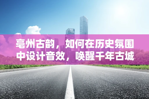 亳州古韵，如何在历史氛围中设计音效，唤醒千年古城之魂？