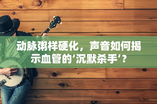 动脉粥样硬化，声音如何揭示血管的‘沉默杀手’？