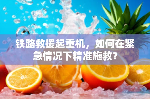铁路救援起重机，如何在紧急情况下精准施救？