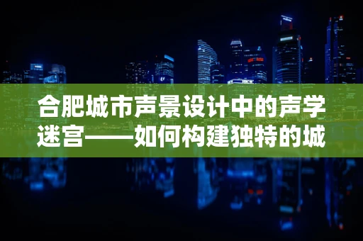 合肥城市声景设计中的声学迷宫——如何构建独特的城市听觉体验？