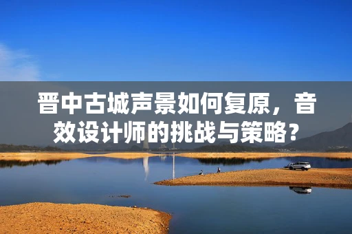 晋中古城声景如何复原，音效设计师的挑战与策略？
