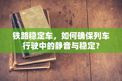 铁路稳定车，如何确保列车行驶中的静音与稳定？
