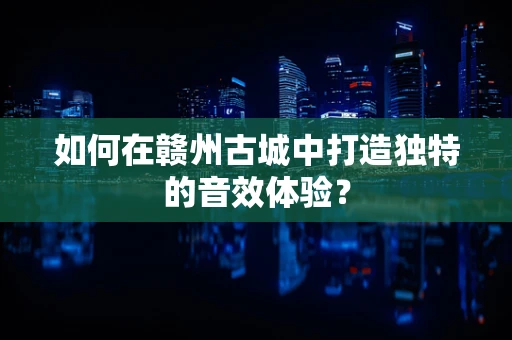 如何在赣州古城中打造独特的音效体验？