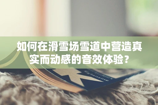 如何在滑雪场雪道中营造真实而动感的音效体验？