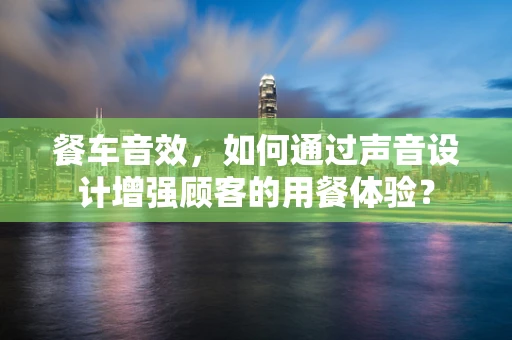 餐车音效，如何通过声音设计增强顾客的用餐体验？