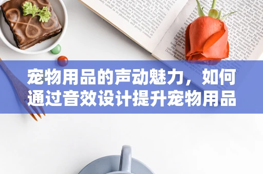 宠物用品的声动魅力，如何通过音效设计提升宠物用品的吸引力？