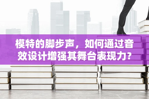 模特的脚步声，如何通过音效设计增强其舞台表现力？