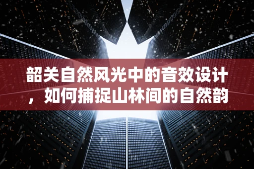 韶关自然风光中的音效设计，如何捕捉山林间的自然韵律？
