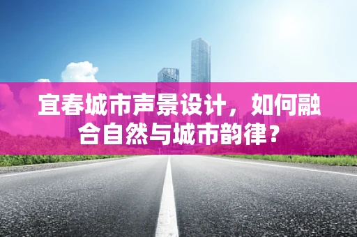宜春城市声景设计，如何融合自然与城市韵律？