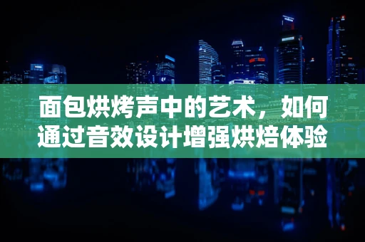 面包烘烤声中的艺术，如何通过音效设计增强烘焙体验？