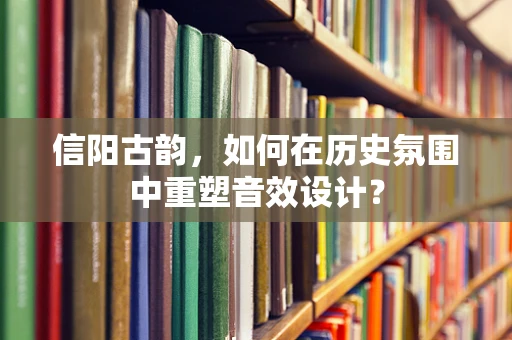 信阳古韵，如何在历史氛围中重塑音效设计？