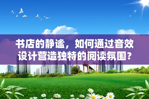 书店的静谧，如何通过音效设计营造独特的阅读氛围？