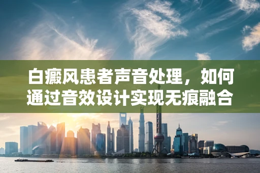 白癜风患者声音处理，如何通过音效设计实现无痕融合？