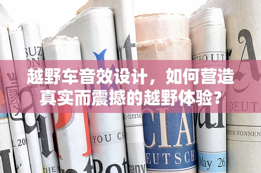 越野车音效设计，如何营造真实而震撼的越野体验？