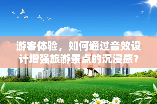 游客体验，如何通过音效设计增强旅游景点的沉浸感？