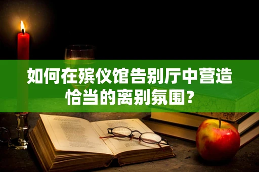 如何在殡仪馆告别厅中营造恰当的离别氛围？