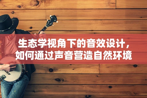 生态学视角下的音效设计，如何通过声音营造自然环境？