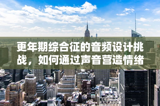 更年期综合征的音频设计挑战，如何通过声音营造情绪共鸣？