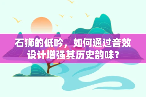 石狮的低吟，如何通过音效设计增强其历史韵味？