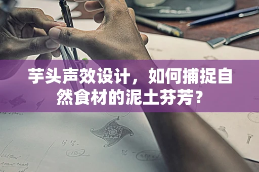 芋头声效设计，如何捕捉自然食材的泥土芬芳？
