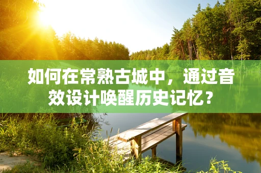 如何在常熟古城中，通过音效设计唤醒历史记忆？