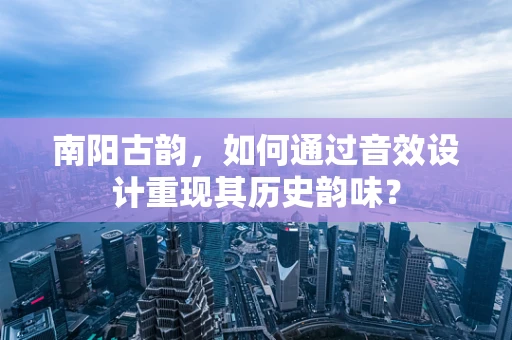 南阳古韵，如何通过音效设计重现其历史韵味？