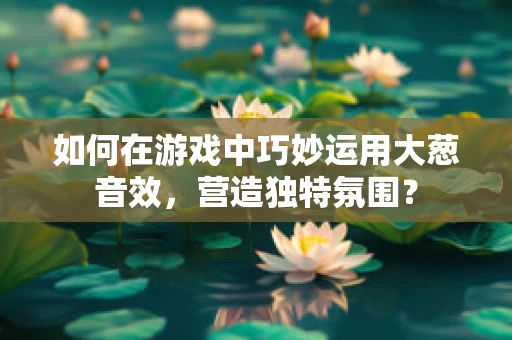 如何在游戏中巧妙运用大葱音效，营造独特氛围？