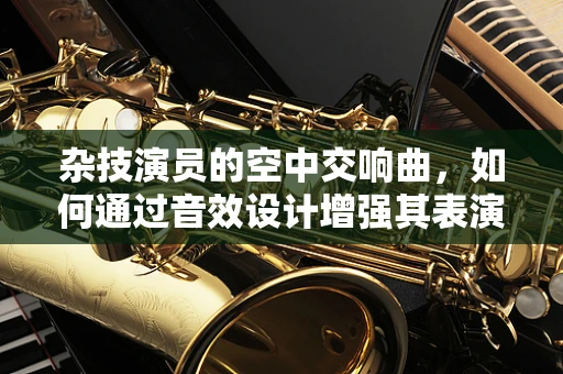 杂技演员的空中交响曲，如何通过音效设计增强其表演的沉浸感？