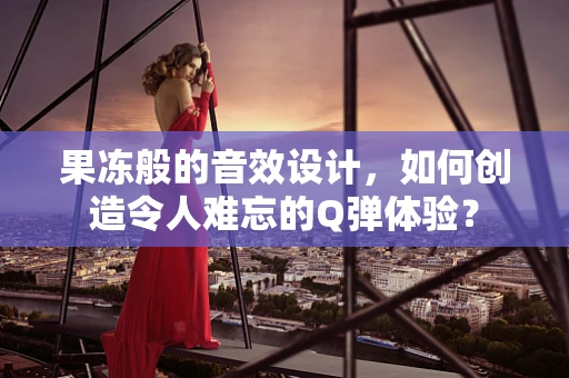 果冻般的音效设计，如何创造令人难忘的Q弹体验？