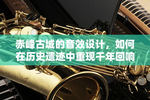 赤峰古城的音效设计，如何在历史遗迹中重现千年回响？