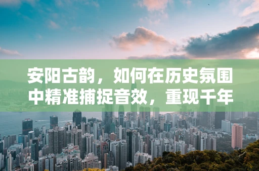 安阳古韵，如何在历史氛围中精准捕捉音效，重现千年古城之音？