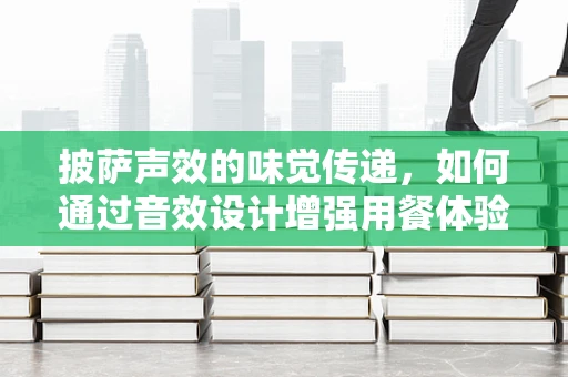 披萨声效的味觉传递，如何通过音效设计增强用餐体验？