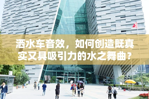 洒水车音效，如何创造既真实又具吸引力的水之舞曲？