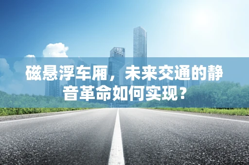 磁悬浮车厢，未来交通的静音革命如何实现？