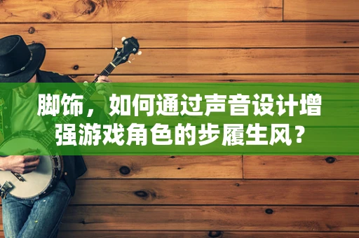 脚饰，如何通过声音设计增强游戏角色的步履生风？
