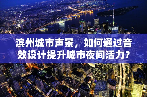 滨州城市声景，如何通过音效设计提升城市夜间活力？