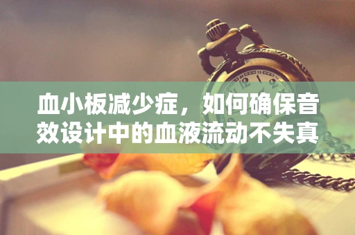 血小板减少症，如何确保音效设计中的血液流动不失真？