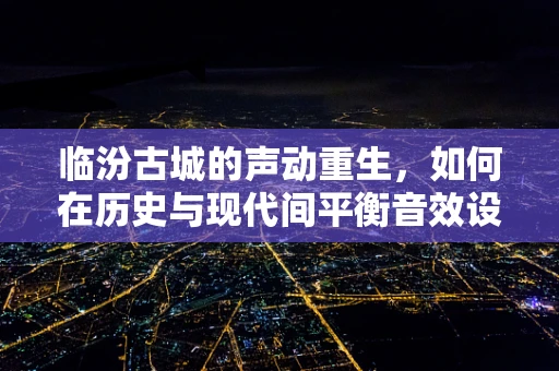 临汾古城的声动重生，如何在历史与现代间平衡音效设计？