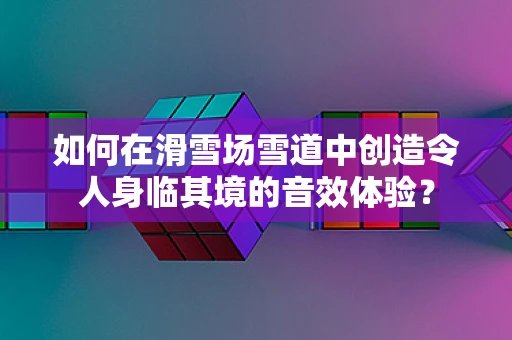 如何在滑雪场雪道中创造令人身临其境的音效体验？