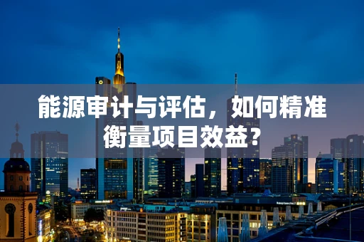 能源审计与评估，如何精准衡量项目效益？
