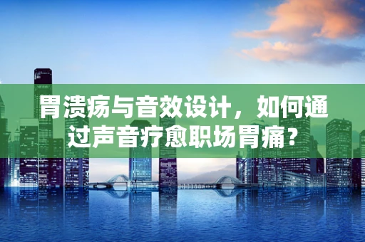 胃溃疡与音效设计，如何通过声音疗愈职场胃痛？