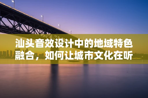 汕头音效设计中的地域特色融合，如何让城市文化在听觉上活起来？