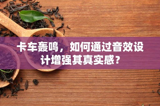 卡车轰鸣，如何通过音效设计增强其真实感？