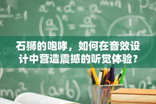 石狮的咆哮，如何在音效设计中营造震撼的听觉体验？