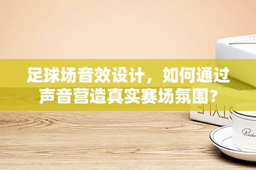 足球场音效设计，如何通过声音营造真实赛场氛围？