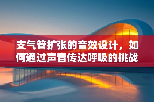 支气管扩张的音效设计，如何通过声音传达呼吸的挑战？