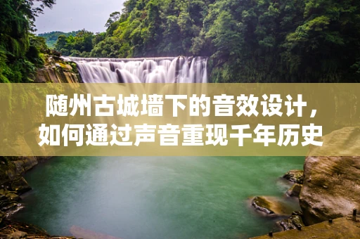 随州古城墙下的音效设计，如何通过声音重现千年历史？