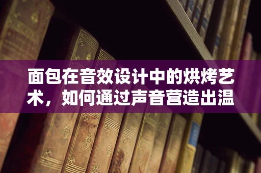 面包在音效设计中的烘烤艺术，如何通过声音营造出温暖而诱人的氛围？
